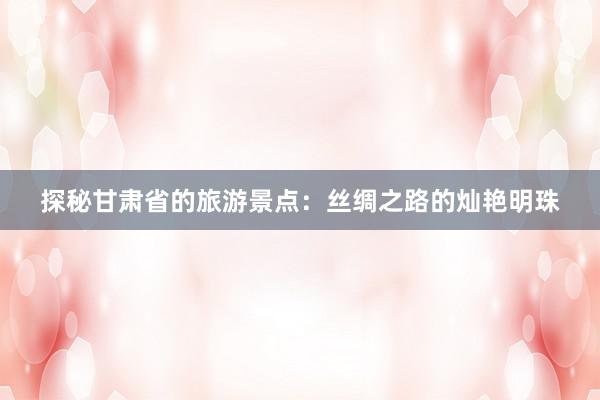 探秘甘肃省的旅游景点：丝绸之路的灿艳明珠